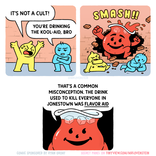 [panel 1] Yellow person shouts to blue person: "It's not a cult!" Blue person replies: "You're drinking the Kool-Aid, bro." [panel 2] The Kool-Aid man smashes through the brick wall behind them [panel 3] and calmly remarks: "That's a common misconception. The drink used to kill everyone in Jonestown was (underlined) Flavor Aid."